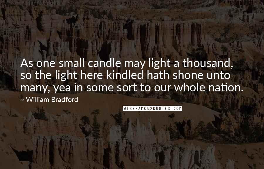 William Bradford Quotes: As one small candle may light a thousand, so the light here kindled hath shone unto many, yea in some sort to our whole nation.