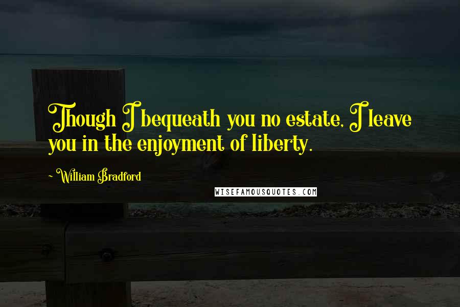 William Bradford Quotes: Though I bequeath you no estate, I leave you in the enjoyment of liberty.