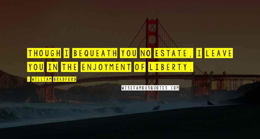 William Bradford Quotes: Though I bequeath you no estate, I leave you in the enjoyment of liberty.