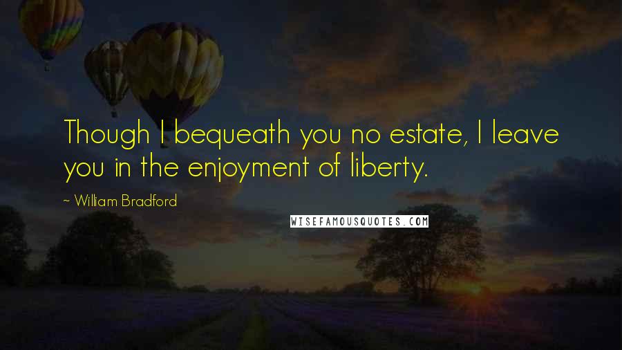 William Bradford Quotes: Though I bequeath you no estate, I leave you in the enjoyment of liberty.