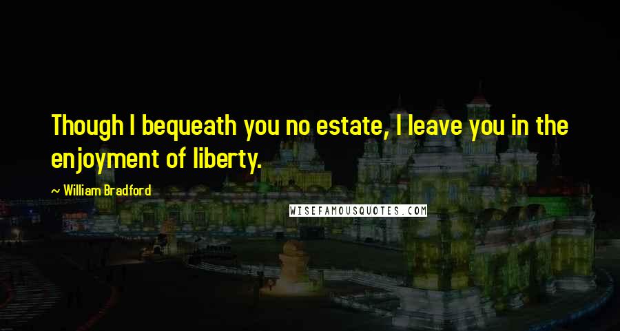 William Bradford Quotes: Though I bequeath you no estate, I leave you in the enjoyment of liberty.