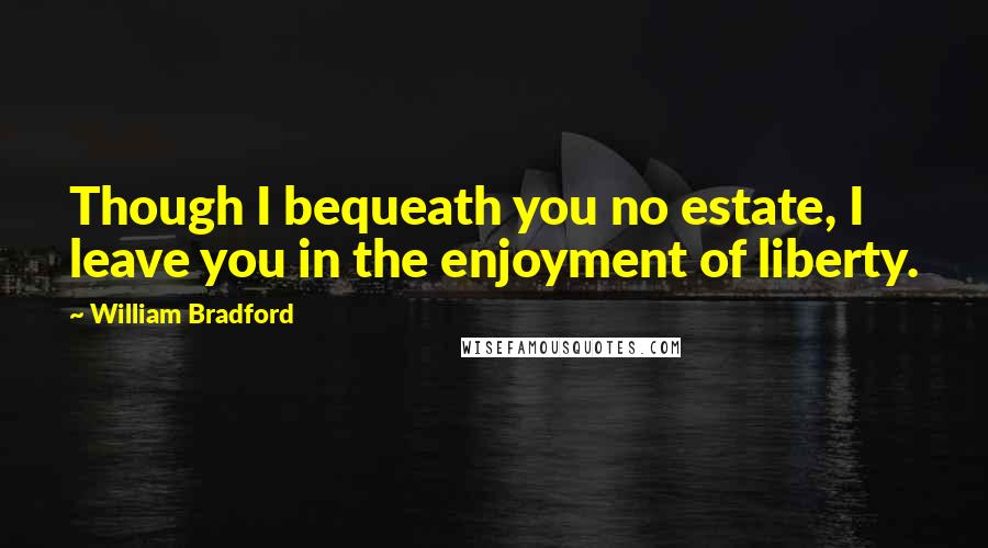 William Bradford Quotes: Though I bequeath you no estate, I leave you in the enjoyment of liberty.