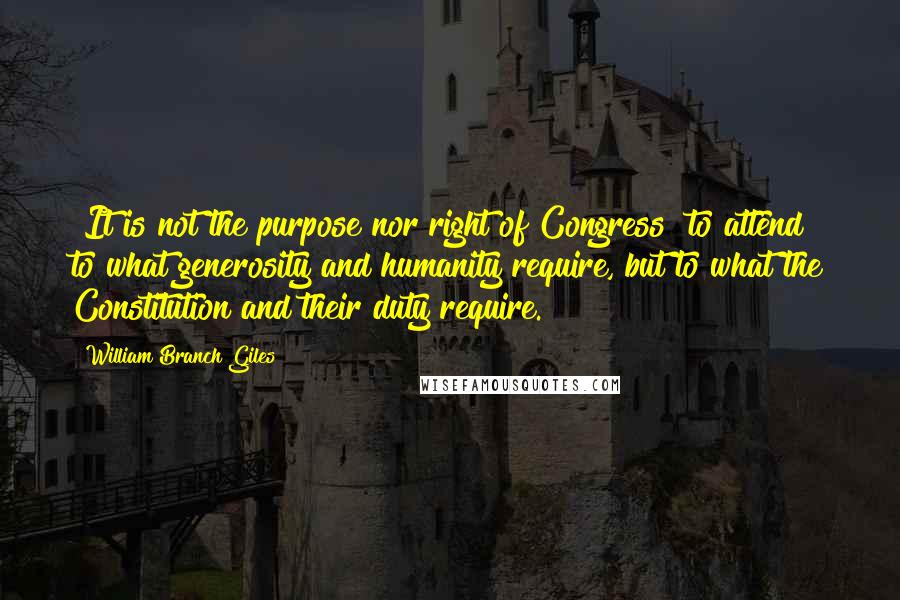 William Branch Giles Quotes: [It is not the purpose nor right of Congress] to attend to what generosity and humanity require, but to what the Constitution and their duty require.