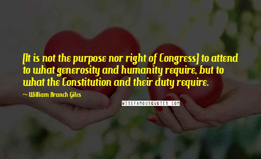 William Branch Giles Quotes: [It is not the purpose nor right of Congress] to attend to what generosity and humanity require, but to what the Constitution and their duty require.