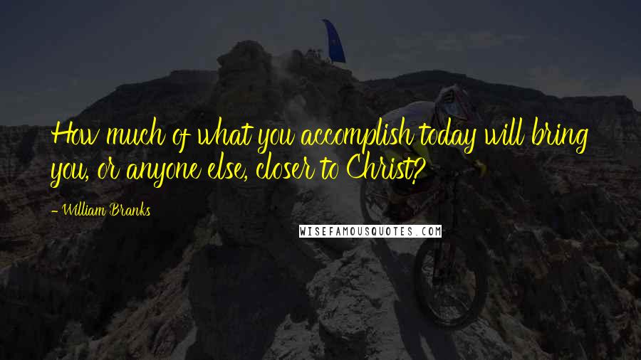William Branks Quotes: How much of what you accomplish today will bring you, or anyone else, closer to Christ?