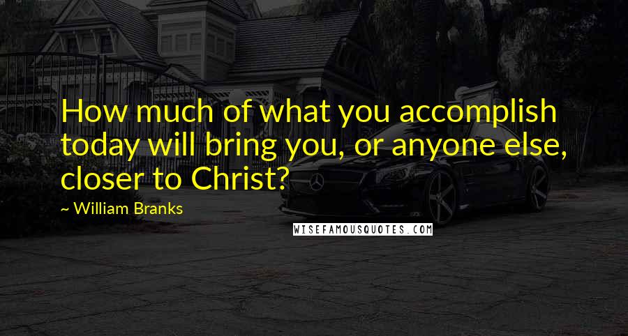 William Branks Quotes: How much of what you accomplish today will bring you, or anyone else, closer to Christ?