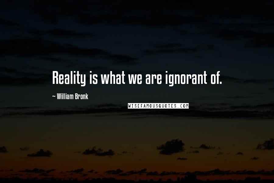 William Bronk Quotes: Reality is what we are ignorant of.