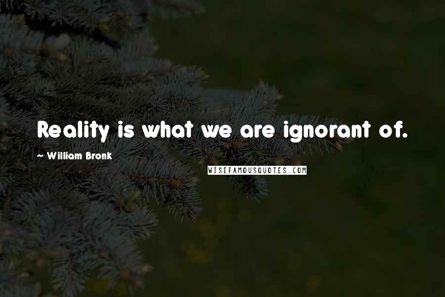 William Bronk Quotes: Reality is what we are ignorant of.