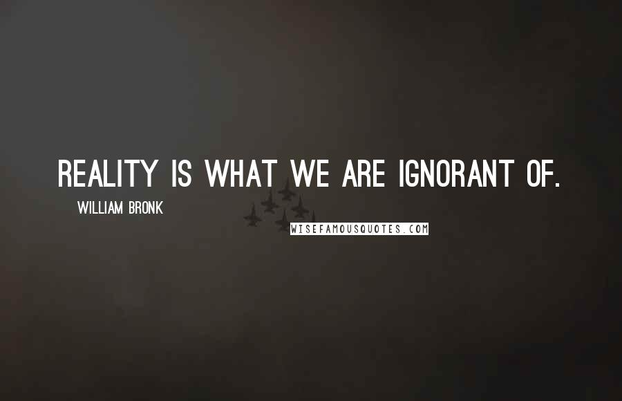 William Bronk Quotes: Reality is what we are ignorant of.