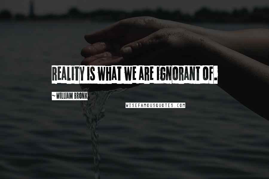 William Bronk Quotes: Reality is what we are ignorant of.