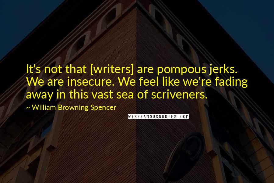 William Browning Spencer Quotes: It's not that [writers] are pompous jerks. We are insecure. We feel like we're fading away in this vast sea of scriveners.