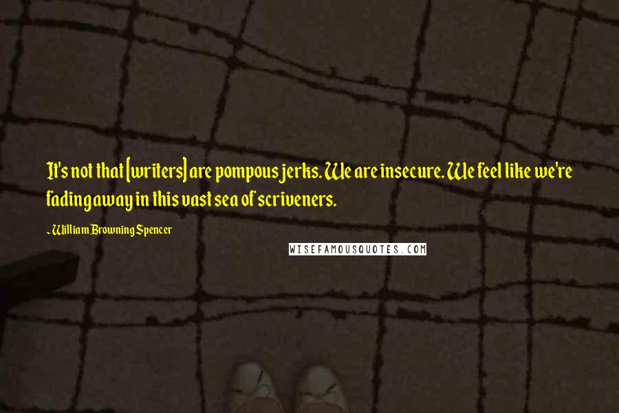 William Browning Spencer Quotes: It's not that [writers] are pompous jerks. We are insecure. We feel like we're fading away in this vast sea of scriveners.
