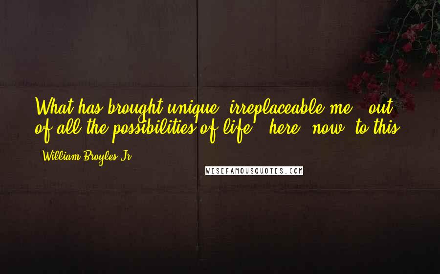 William Broyles Jr. Quotes: What has brought unique, irreplaceable me - out of all the possibilities of life - here, now, to this?