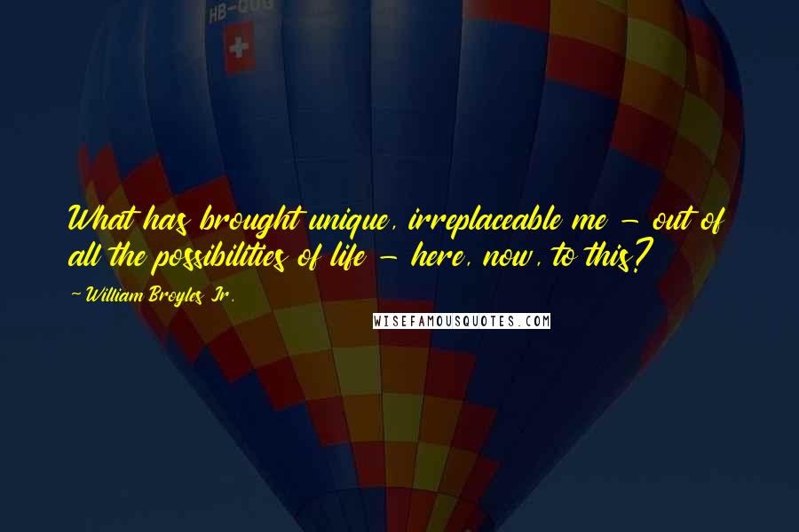 William Broyles Jr. Quotes: What has brought unique, irreplaceable me - out of all the possibilities of life - here, now, to this?