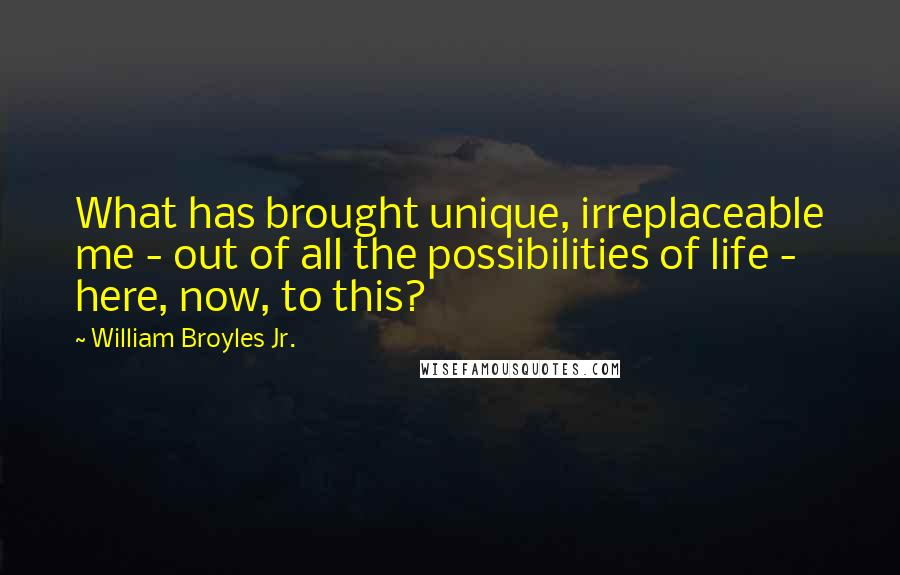 William Broyles Jr. Quotes: What has brought unique, irreplaceable me - out of all the possibilities of life - here, now, to this?