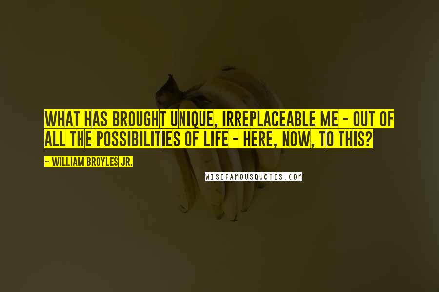 William Broyles Jr. Quotes: What has brought unique, irreplaceable me - out of all the possibilities of life - here, now, to this?