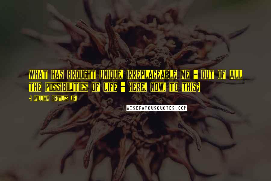 William Broyles Jr. Quotes: What has brought unique, irreplaceable me - out of all the possibilities of life - here, now, to this?
