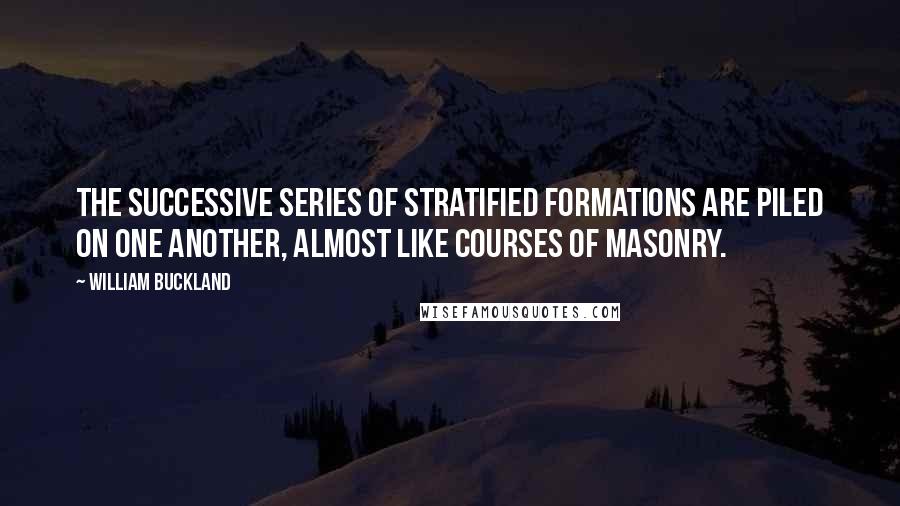 William Buckland Quotes: The successive series of stratified formations are piled on one another, almost like courses of masonry.