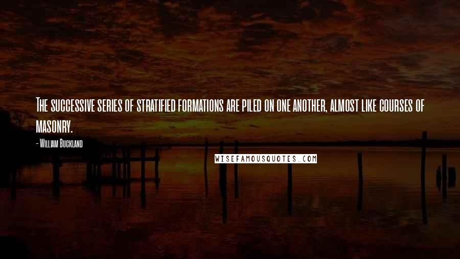 William Buckland Quotes: The successive series of stratified formations are piled on one another, almost like courses of masonry.