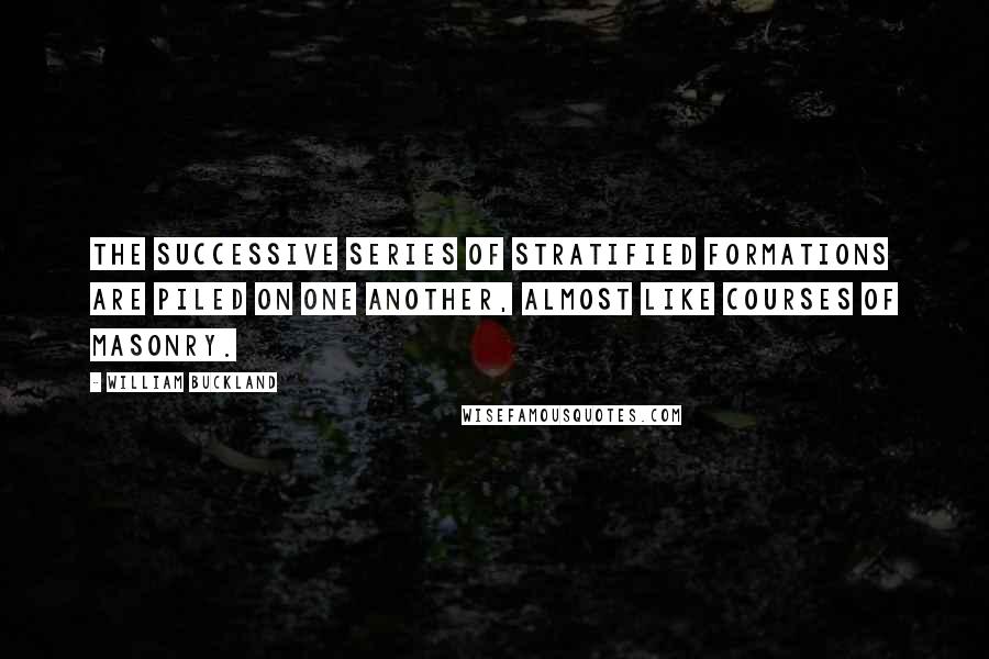 William Buckland Quotes: The successive series of stratified formations are piled on one another, almost like courses of masonry.