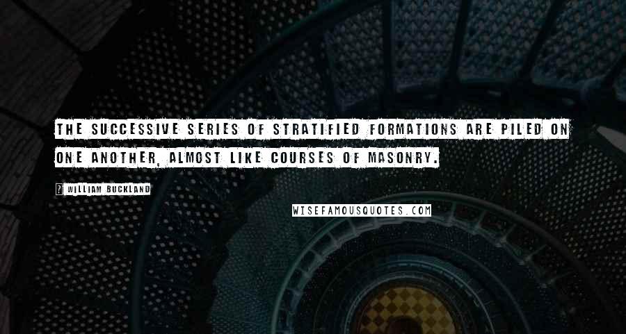 William Buckland Quotes: The successive series of stratified formations are piled on one another, almost like courses of masonry.