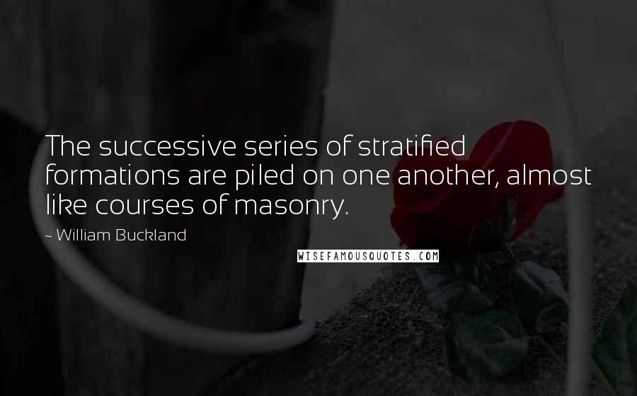 William Buckland Quotes: The successive series of stratified formations are piled on one another, almost like courses of masonry.