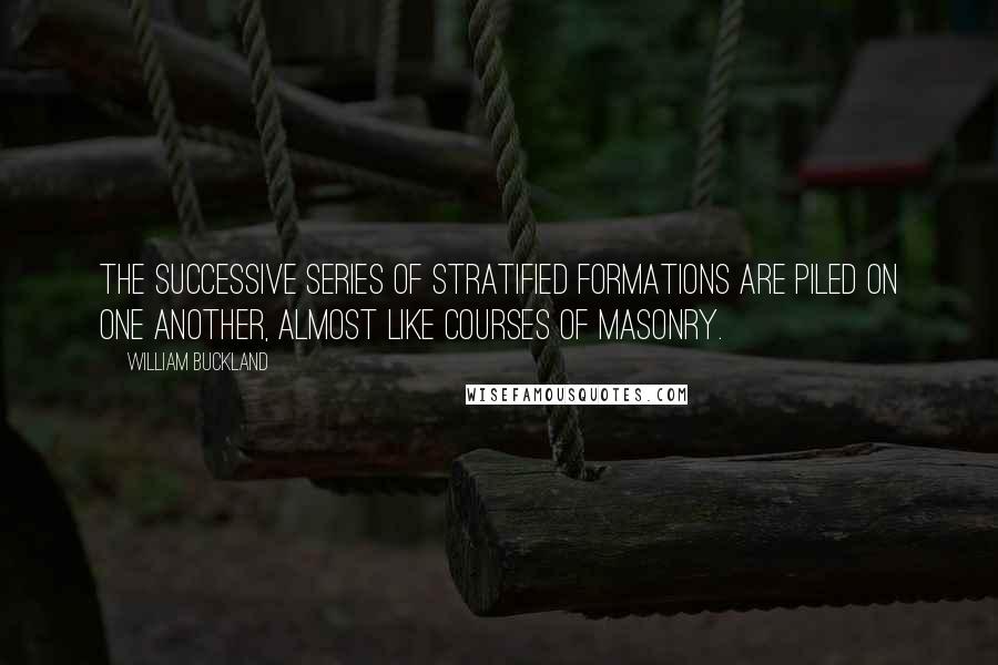 William Buckland Quotes: The successive series of stratified formations are piled on one another, almost like courses of masonry.