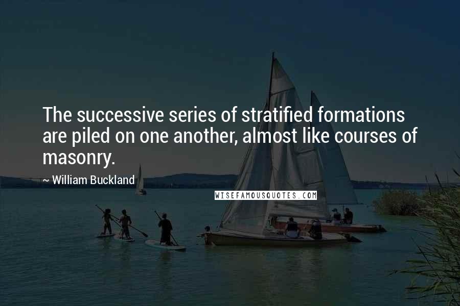 William Buckland Quotes: The successive series of stratified formations are piled on one another, almost like courses of masonry.