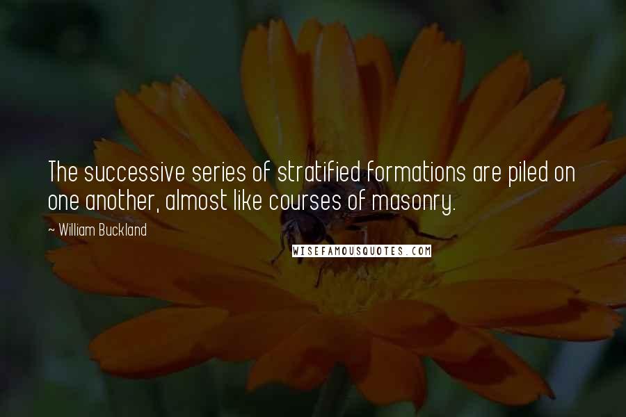 William Buckland Quotes: The successive series of stratified formations are piled on one another, almost like courses of masonry.