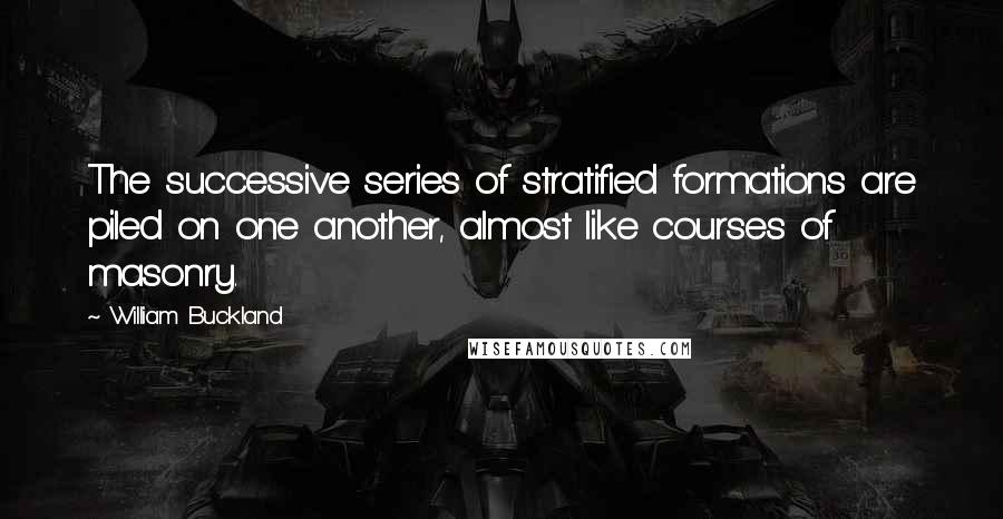 William Buckland Quotes: The successive series of stratified formations are piled on one another, almost like courses of masonry.