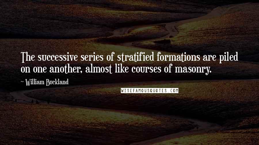 William Buckland Quotes: The successive series of stratified formations are piled on one another, almost like courses of masonry.