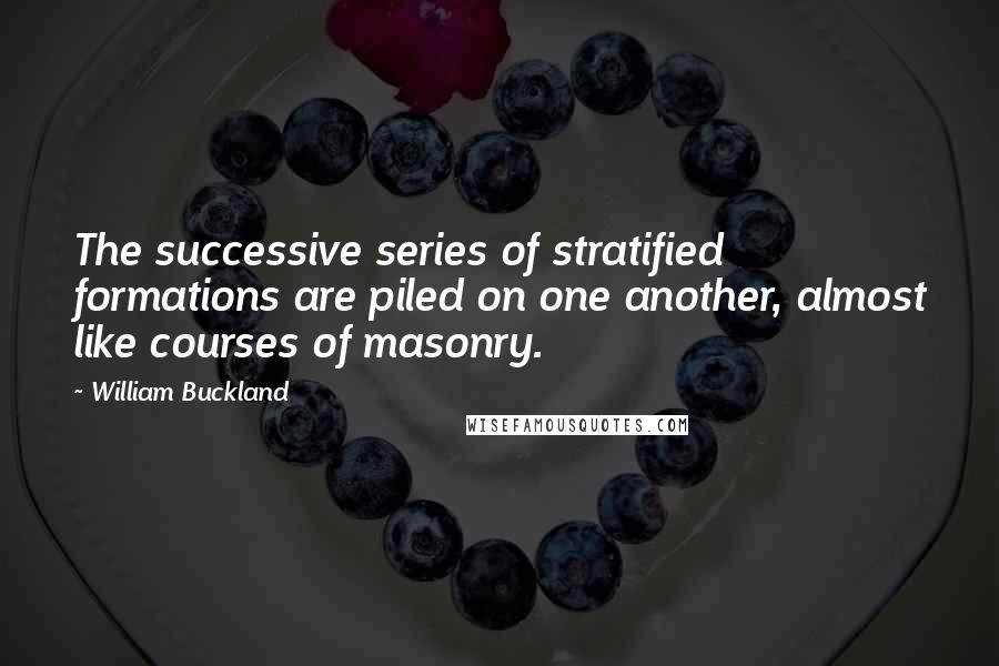 William Buckland Quotes: The successive series of stratified formations are piled on one another, almost like courses of masonry.