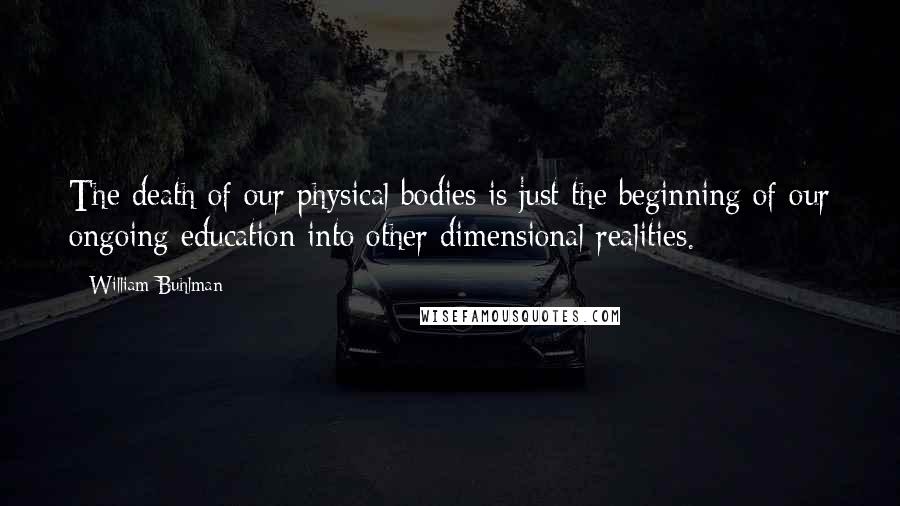 William Buhlman Quotes: The death of our physical bodies is just the beginning of our ongoing education into other dimensional realities.