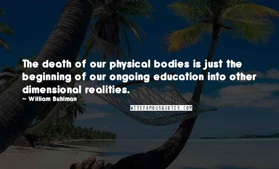 William Buhlman Quotes: The death of our physical bodies is just the beginning of our ongoing education into other dimensional realities.