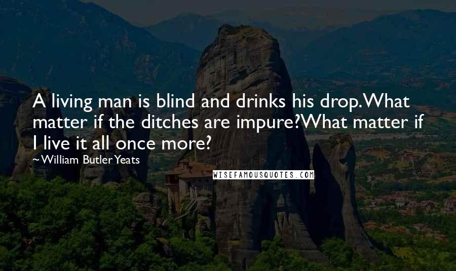 William Butler Yeats Quotes: A living man is blind and drinks his drop.What matter if the ditches are impure?What matter if I live it all once more?