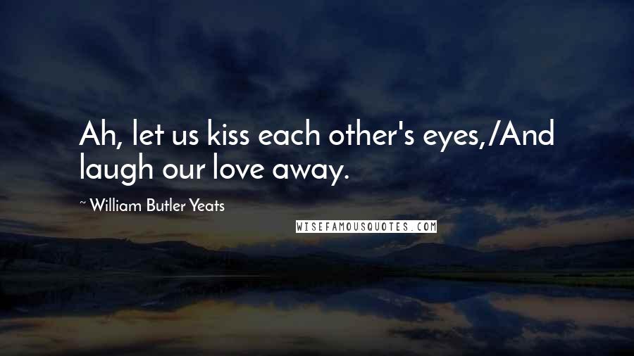 William Butler Yeats Quotes: Ah, let us kiss each other's eyes,/And laugh our love away.