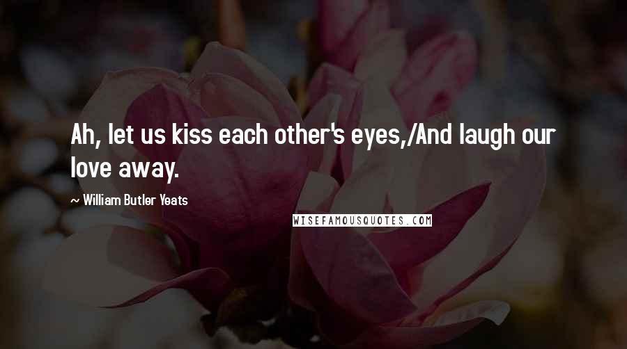 William Butler Yeats Quotes: Ah, let us kiss each other's eyes,/And laugh our love away.