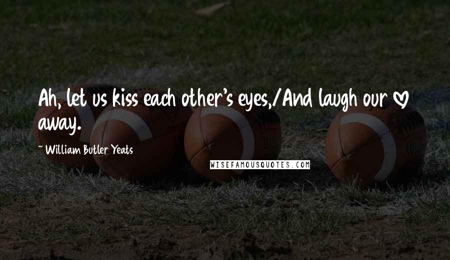 William Butler Yeats Quotes: Ah, let us kiss each other's eyes,/And laugh our love away.