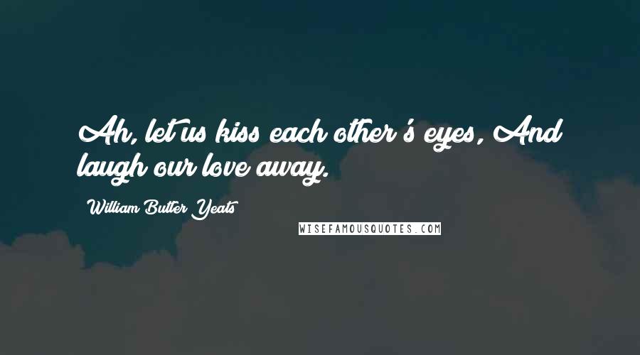 William Butler Yeats Quotes: Ah, let us kiss each other's eyes,/And laugh our love away.