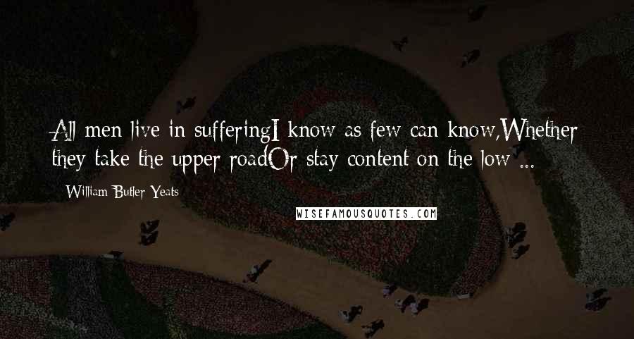 William Butler Yeats Quotes: All men live in sufferingI know as few can know,Whether they take the upper roadOr stay content on the low ...