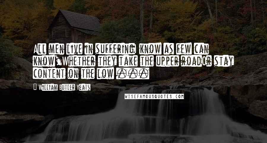 William Butler Yeats Quotes: All men live in sufferingI know as few can know,Whether they take the upper roadOr stay content on the low ...