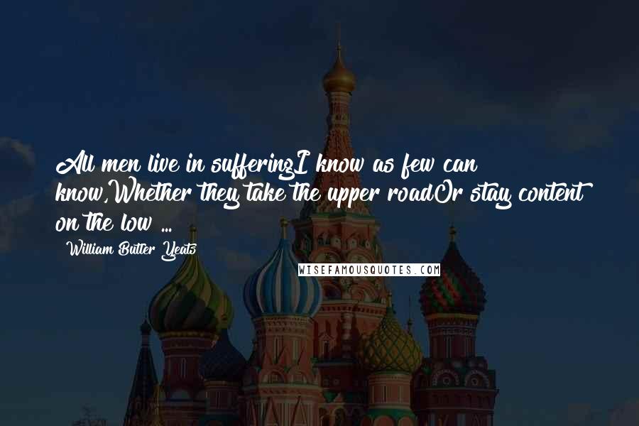 William Butler Yeats Quotes: All men live in sufferingI know as few can know,Whether they take the upper roadOr stay content on the low ...