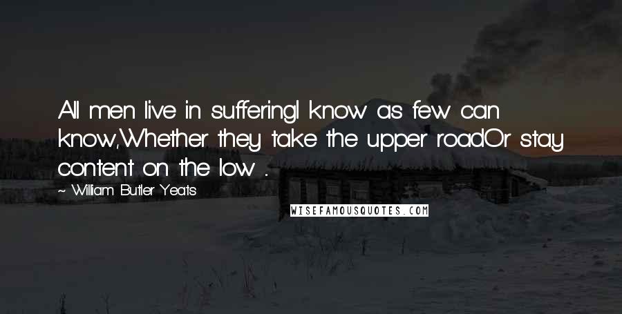 William Butler Yeats Quotes: All men live in sufferingI know as few can know,Whether they take the upper roadOr stay content on the low ...