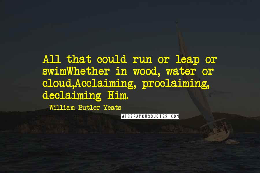 William Butler Yeats Quotes: All that could run or leap or swimWhether in wood, water or cloud,Acclaiming, proclaiming, declaiming Him.