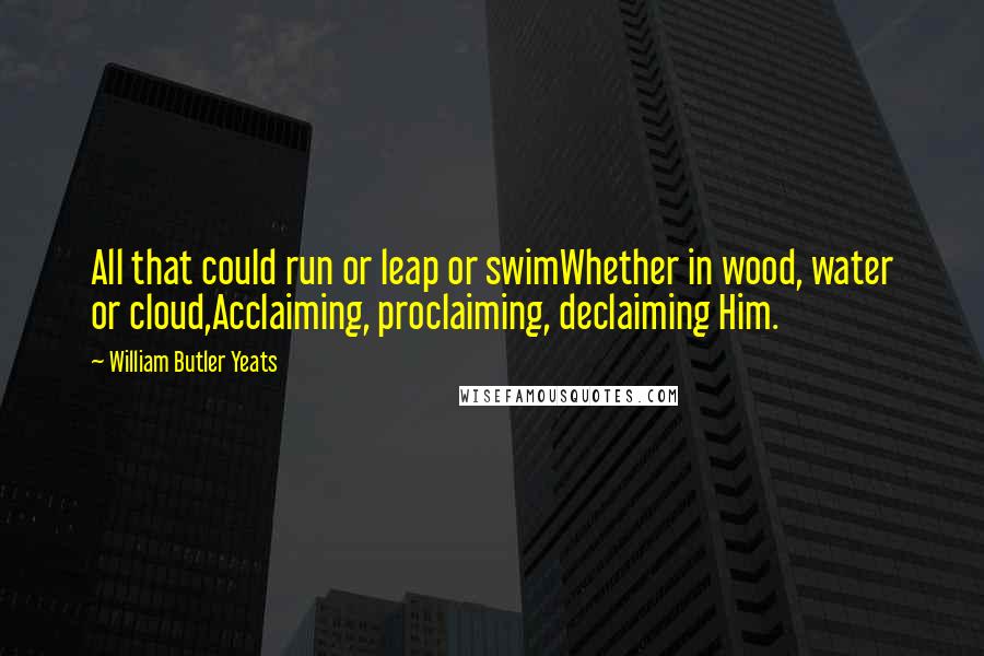 William Butler Yeats Quotes: All that could run or leap or swimWhether in wood, water or cloud,Acclaiming, proclaiming, declaiming Him.