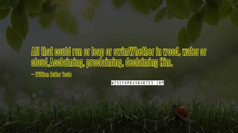 William Butler Yeats Quotes: All that could run or leap or swimWhether in wood, water or cloud,Acclaiming, proclaiming, declaiming Him.