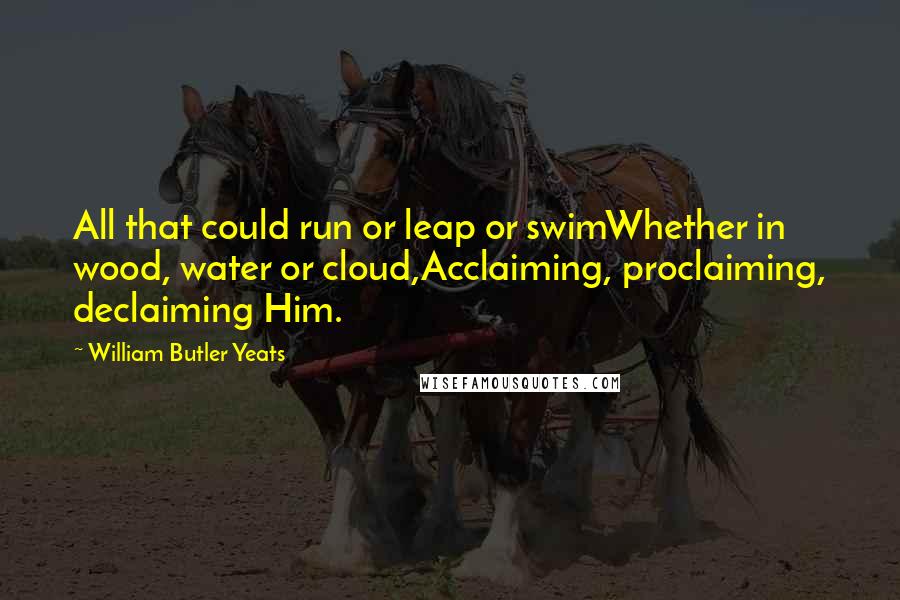 William Butler Yeats Quotes: All that could run or leap or swimWhether in wood, water or cloud,Acclaiming, proclaiming, declaiming Him.