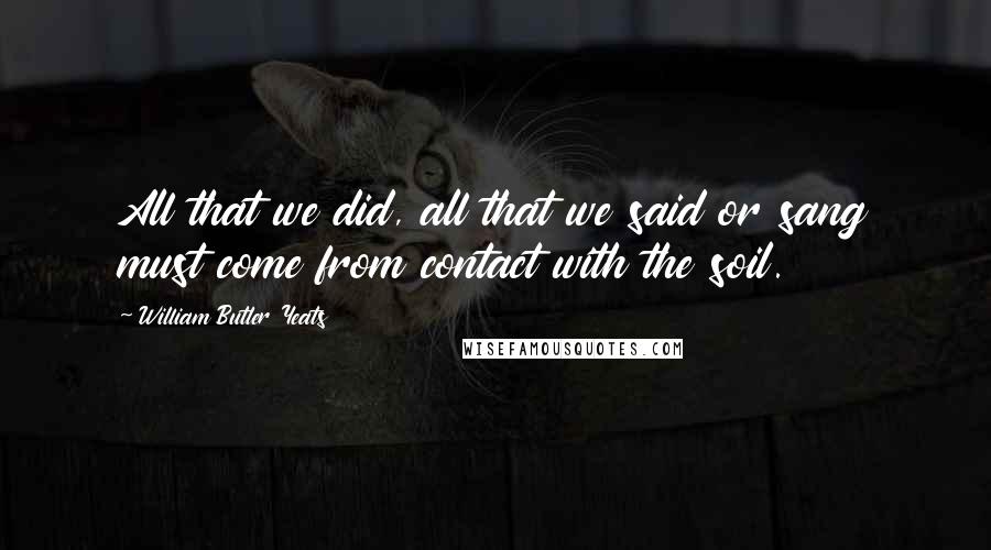 William Butler Yeats Quotes: All that we did, all that we said or sang must come from contact with the soil.