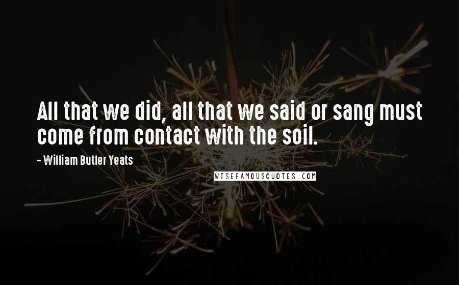 William Butler Yeats Quotes: All that we did, all that we said or sang must come from contact with the soil.