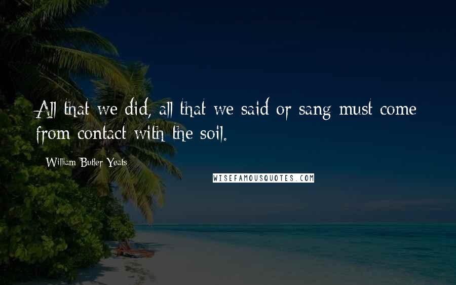 William Butler Yeats Quotes: All that we did, all that we said or sang must come from contact with the soil.